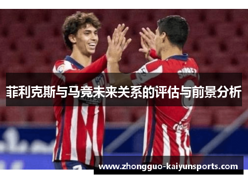 菲利克斯与马竞未来关系的评估与前景分析 菲利克斯与马竞未来关系的评估与前景分析