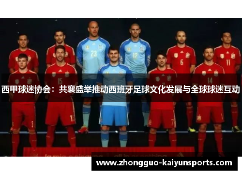 西甲球迷协会:共襄盛举推动西班牙足球文化发展与全球球迷互动 西甲球迷协会:共襄盛举推动西班牙足球文化发展与全球球迷互动