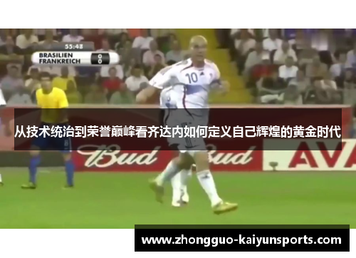 从技术统治到荣誉巅峰看齐达内如何定义自己辉煌的黄金时代