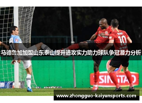 马德鲁加加盟山东泰山提升进攻实力助力球队争冠潜力分析