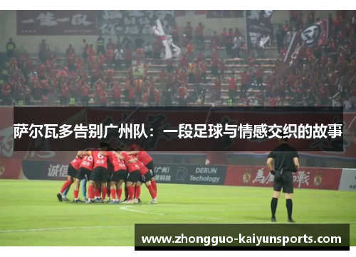 萨尔瓦多告别广州队:一段足球与情感交织的故事 萨尔瓦多告别广州队:一段足球与情感交织的故事