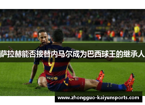 萨拉赫能否接替内马尔成为巴西球王的继承人 萨拉赫能否接替内马尔成为巴西球王的继承人