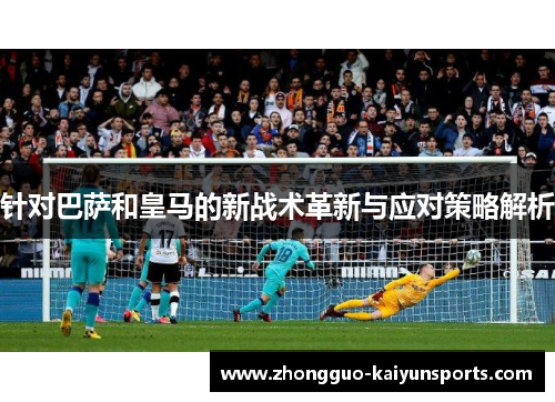 针对巴萨和皇马的新战术革新与应对策略解析 针对巴萨和皇马的新战术革新与应对策略解析