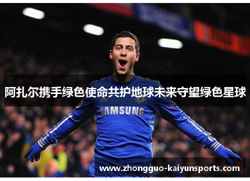 阿扎尔携手绿色使命共护地球未来守望绿色星球 阿扎尔携手绿色使命共护地球未来守望绿色星球