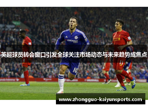 英超球员转会窗口引发全球关注市场动态与未来趋势成焦点