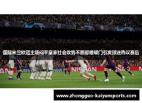 国际米兰欧冠主场闷平皇家社会攻势不断却难破门引发球迷热议赛后