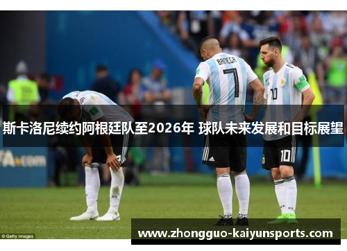 斯卡洛尼续约阿根廷队至2026年 球队未来发展和目标展望