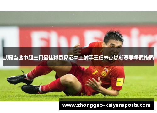 武磊当选中超三月最佳球员见证本土射手王归来点燃新赛季争冠格局