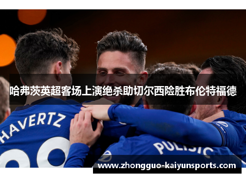 哈弗茨英超客场上演绝杀助切尔西险胜布伦特福德 哈弗茨英超客场上演绝杀助切尔西险胜布伦特福德